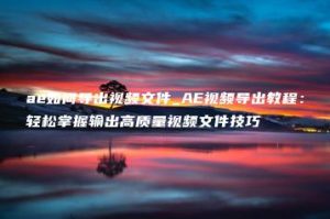 ae如何导出视频文件_AE视频导出教程：轻松掌握输出高质量视频文件技巧 | ae插件合集