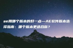ae用哪个版本的好一点—AE软件版本选择指南：哪个版本更适合你？ | ae插件合集