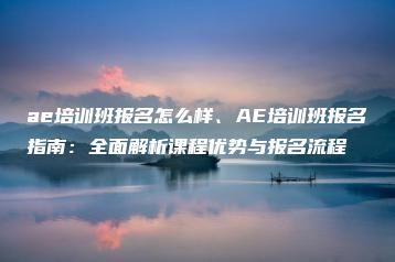 ae培训班报名怎么样、AE培训班报名指南：全面解析课程优势与报名流程 | ae插件合集