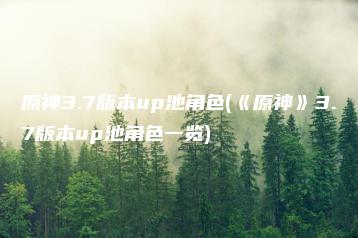 原神3.7版本up池角色(《原神》3.7版本up池角色一览) | ae插件合集