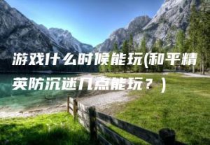 游戏什么时候能玩(和平精英防沉迷几点能玩？) | ae插件合集