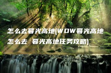 怎么去暮光高地(WOW暮光高地怎么去 暮光高地任务攻略) | ae插件合集