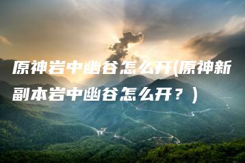 原神岩中幽谷怎么开(原神新副本岩中幽谷怎么开？) | ae插件合集