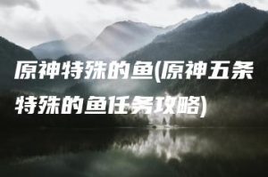 原神特殊的鱼(原神五条特殊的鱼任务攻略) | ae插件合集