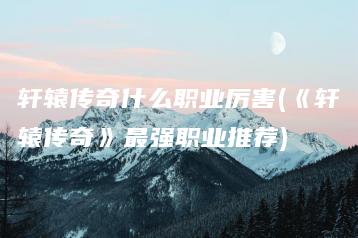 轩辕传奇什么职业厉害(《轩辕传奇》最强职业推荐) | ae插件合集