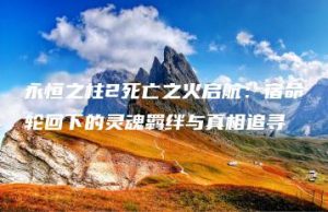永恒之柱2死亡之火启航：宿命轮回下的灵魂羁绊与真相追寻 | ae插件合集