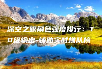 深空之眼角色强度排行：T0级输出-辅助实时梯队榜 | ae插件合集