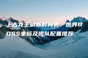 上古龙王刷新时间表：世界BOSS坐标及团队配置推荐 | ae插件合集