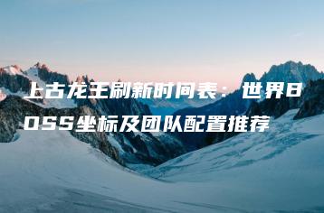 上古龙王刷新时间表：世界BOSS坐标及团队配置推荐 | ae插件合集