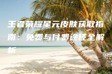 王者荣耀星元皮肤获取指南：免费与付费途径全解析 | ae插件合集