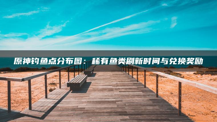 原神钓鱼点分布图：稀有鱼类刷新时间与兑换奖励