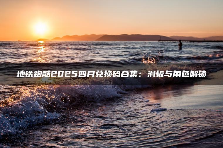 地铁跑酷2025四月兑换码合集：滑板与角色解锁