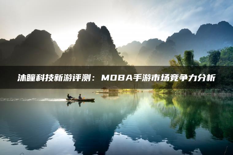 沐瞳科技新游评测：MOBA手游市场竞争力分析