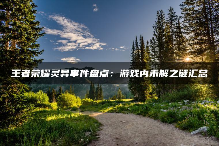 王者荣耀灵异事件盘点：游戏内未解之谜汇总