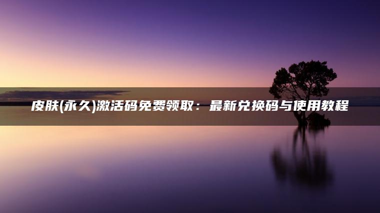 皮肤(永久)激活码免费领取：最新兑换码与使用教程