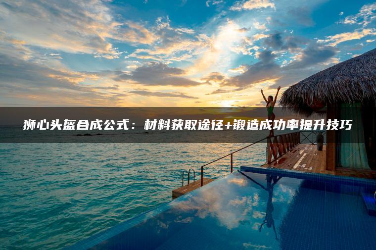 狮心头盔合成公式：材料获取途径+锻造成功率提升技巧