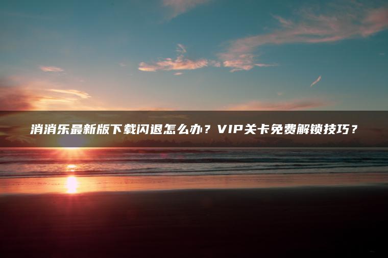 消消乐最新版下载闪退怎么办？VIP关卡免费解锁技巧？