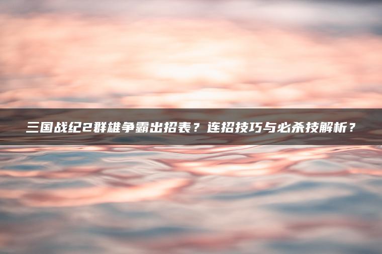 三国战纪2群雄争霸出招表？连招技巧与必杀技解析？