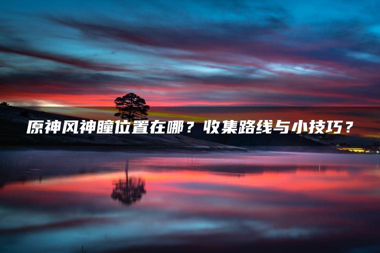 原神风神瞳位置在哪？收集路线与小技巧？