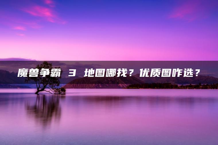 魔兽争霸 3 地图哪找？优质图咋选？