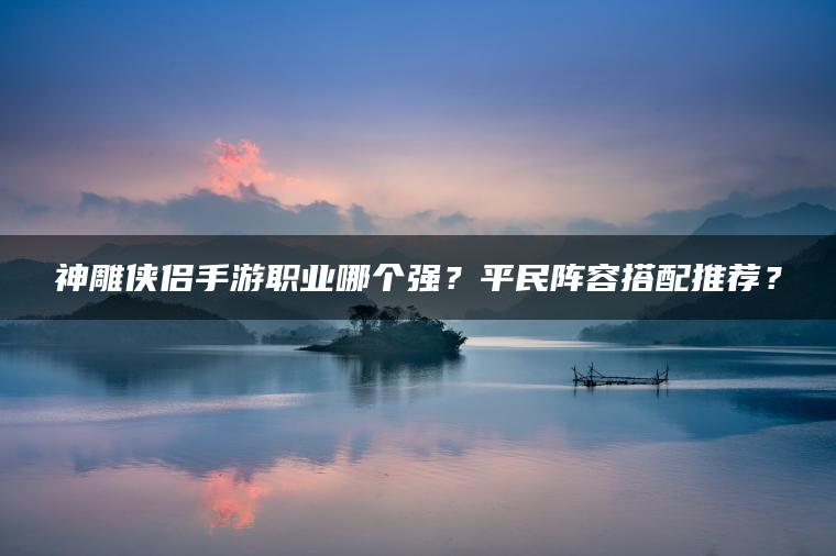 神雕侠侣手游职业哪个强？平民阵容搭配推荐？
