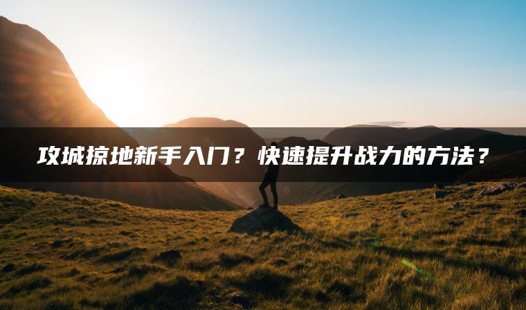 攻城掠地新手入门？快速提升战力的方法？