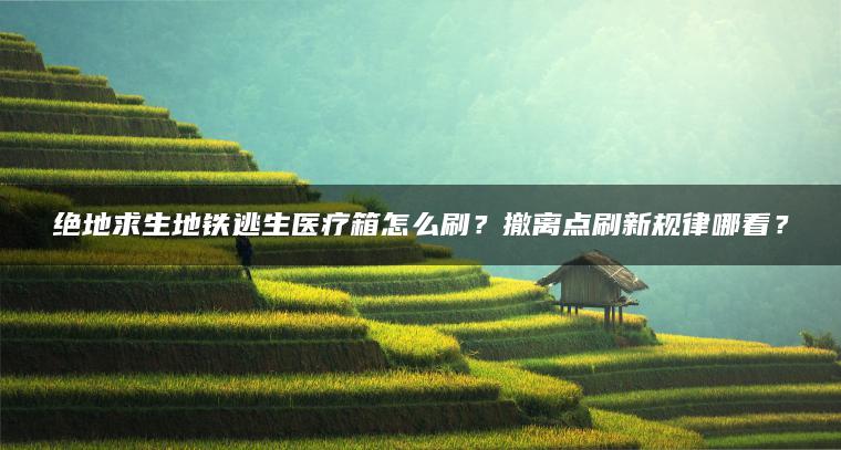 绝地求生地铁逃生医疗箱怎么刷？撤离点刷新规律哪看？