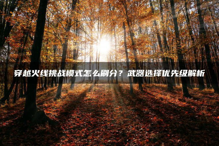 穿越火线挑战模式怎么刷分？武器选择优先级解析