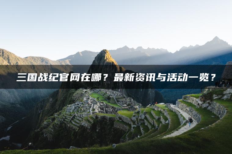 三国战纪官网在哪？最新资讯与活动一览？