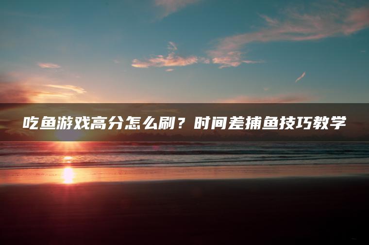 吃鱼游戏高分怎么刷？时间差捕鱼技巧教学