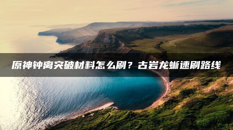 原神钟离突破材料怎么刷？古岩龙蜥速刷路线