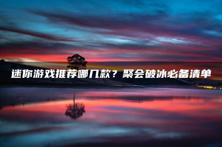 迷你游戏推荐哪几款？聚会破冰必备清单