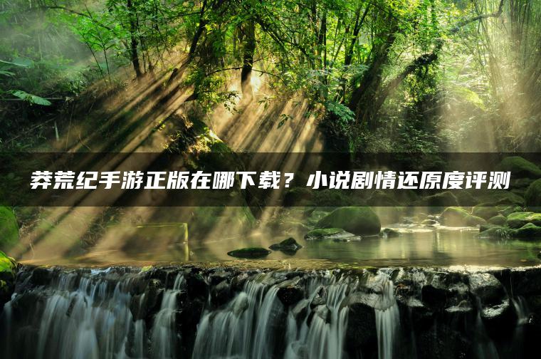 莽荒纪手游正版在哪下载？小说剧情还原度评测