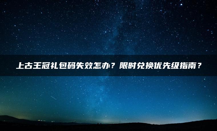 上古王冠礼包码失效怎办？限时兑换优先级指南？