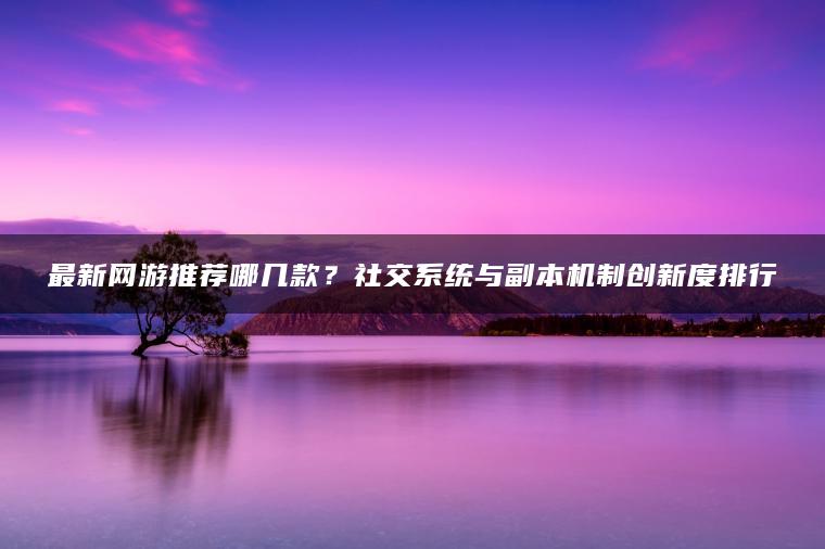 最新网游推荐哪几款？社交系统与副本机制创新度排行