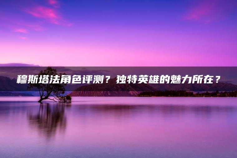 穆斯塔法角色评测？独特英雄的魅力所在？ | ae插件合集