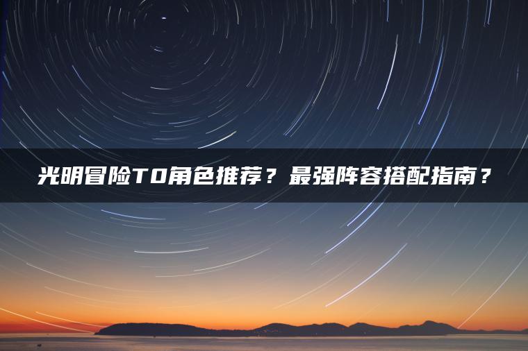 光明冒险T0角色推荐？最强阵容搭配指南？