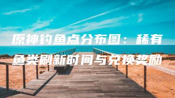 原神钓鱼点分布图：稀有鱼类刷新时间与兑换奖励 | ae插件合集