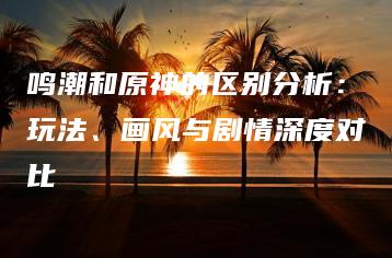 鸣潮和原神的区别分析：玩法、画风与剧情深度对比 | ae插件合集