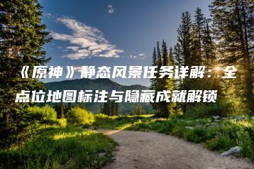 《原神》静态风景任务详解：全点位地图标注与隐藏成就解锁 | ae插件合集