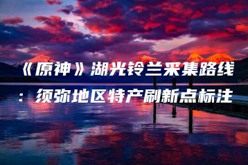 《原神》湖光铃兰采集路线：须弥地区特产刷新点标注 | ae插件合集