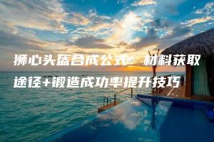 狮心头盔合成公式：材料获取途径+锻造成功率提升技巧 | ae插件合集