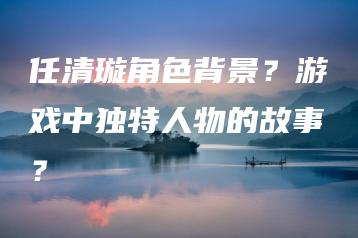任清璇角色背景？游戏中独特人物的故事？ | ae插件合集
