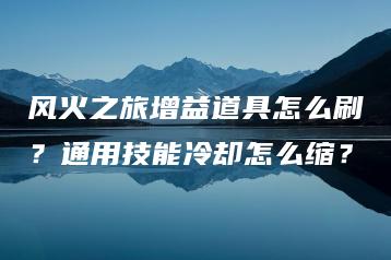 风火之旅增益道具怎么刷？通用技能冷却怎么缩？ | ae插件合集