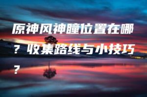 原神风神瞳位置在哪？收集路线与小技巧？ | ae插件合集