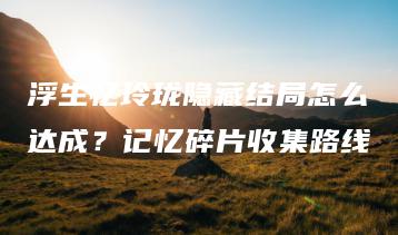 浮生忆玲珑隐藏结局怎么达成？记忆碎片收集路线 | ae插件合集