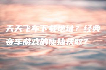 天天飞车下载地址？经典赛车游戏的便捷获取？ | ae插件合集