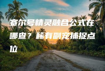 赛尔号精灵融合公式在哪查？稀有副宠捕捉点位 | ae插件合集