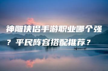 神雕侠侣手游职业哪个强？平民阵容搭配推荐？ | ae插件合集