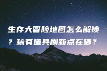 生存大冒险地图怎么解锁？稀有道具刷新点在哪？ | ae插件合集
